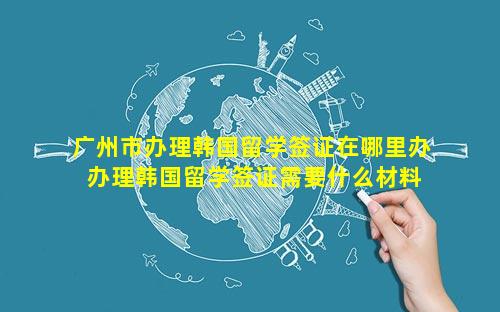 广州市办理韩国留学签证在哪里办 办理韩国留学签证需要什么材料清单